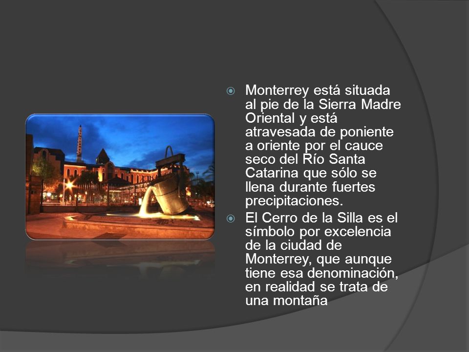 Monterrey está situada al pie de la Sierra Madre Oriental y está atravesada de poniente a oriente por el cauce seco del Río Santa Catarina que sólo se llena durante fuertes precipitaciones.