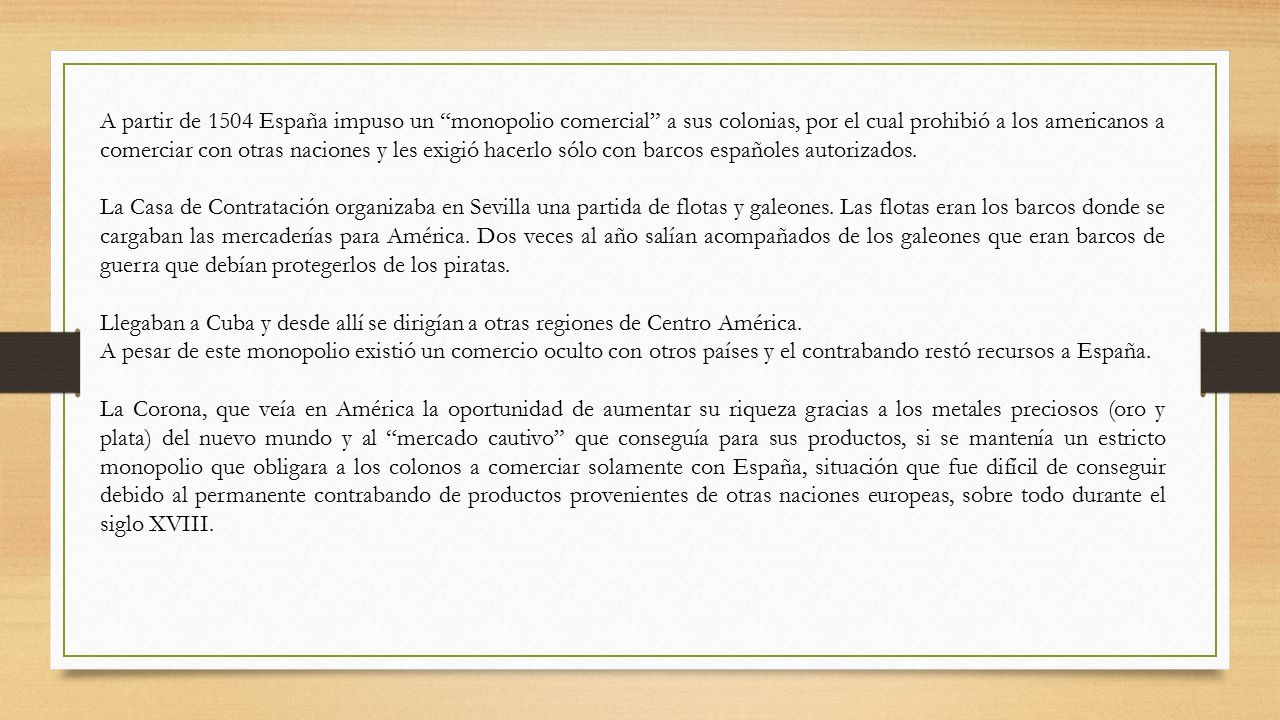 A partir de 1504 España impuso un monopolio comercial a sus colonias, por el cual prohibió a los americanos a comerciar con otras naciones y les exigió hacerlo sólo con barcos españoles autorizados.
