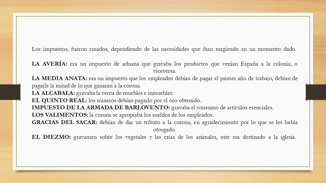 Los impuestos, fueron creados, dependiendo de las necesidades que iban surgiendo en un momento dado. LA AVERÍA: era un impuesto de aduana que gravaba los productos que venían España a la colonia, o viceversa. LA MEDIA ANATA: era un impuesto que los empleados debían de pagar el primer año de trabajo, debían de pagarle la mitad de lo que ganaran a la corona.