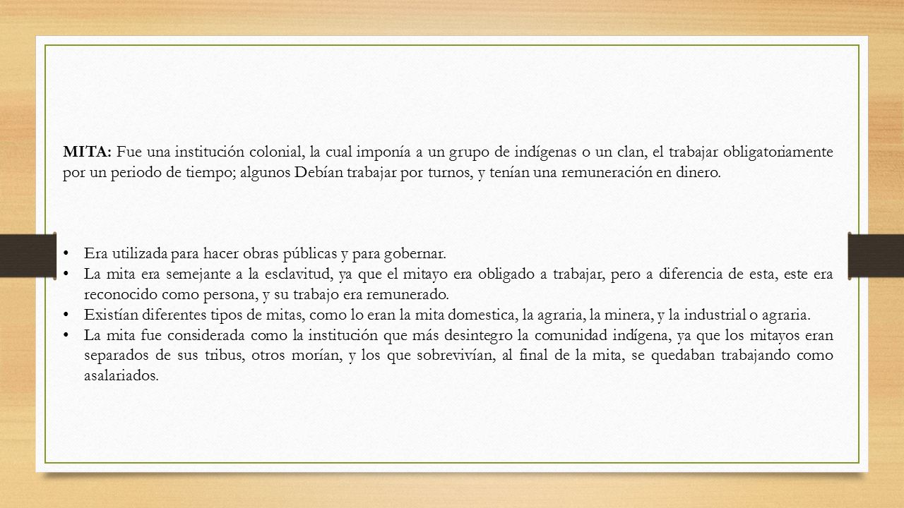 MITA: Fue una institución colonial, la cual imponía a un grupo de indígenas o un clan, el trabajar obligatoriamente por un periodo de tiempo; algunos Debían trabajar por turnos, y tenían una remuneración en dinero.
