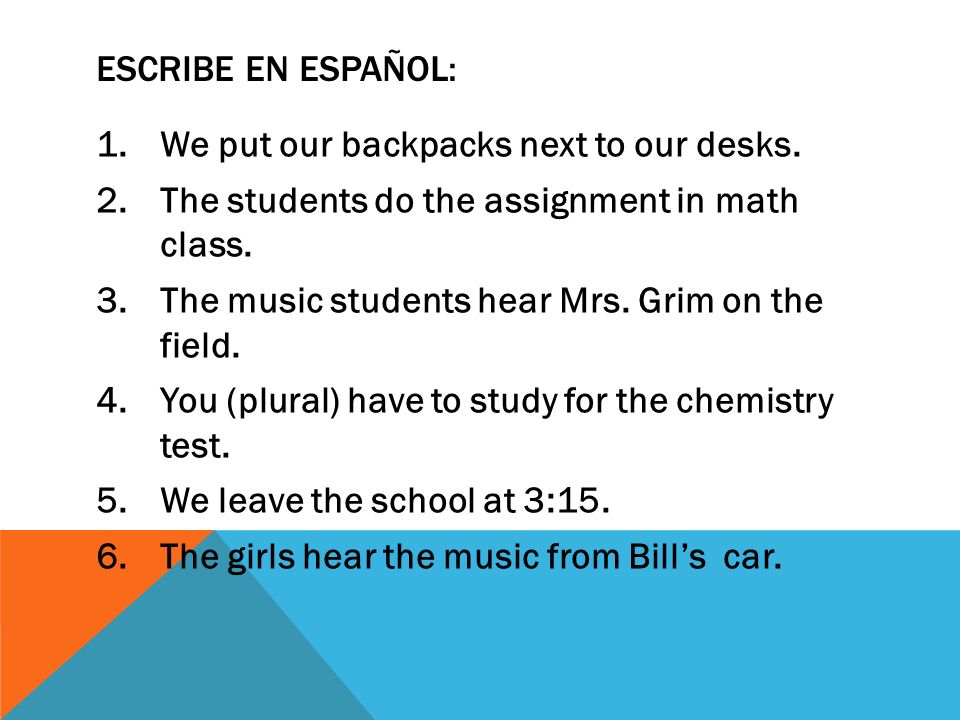 Escribe en español: We put our backpacks next to our desks. The students do the assignment in math class.