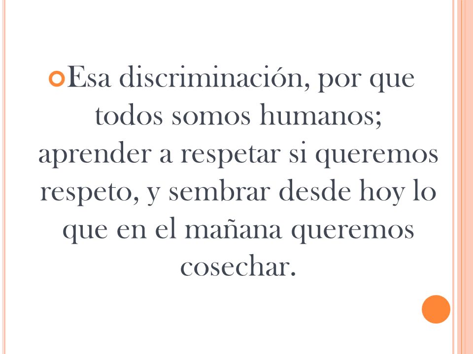 Esa discriminación, por que todos somos humanos; aprender a respetar si queremos respeto, y sembrar desde hoy lo que en el mañana queremos cosechar.