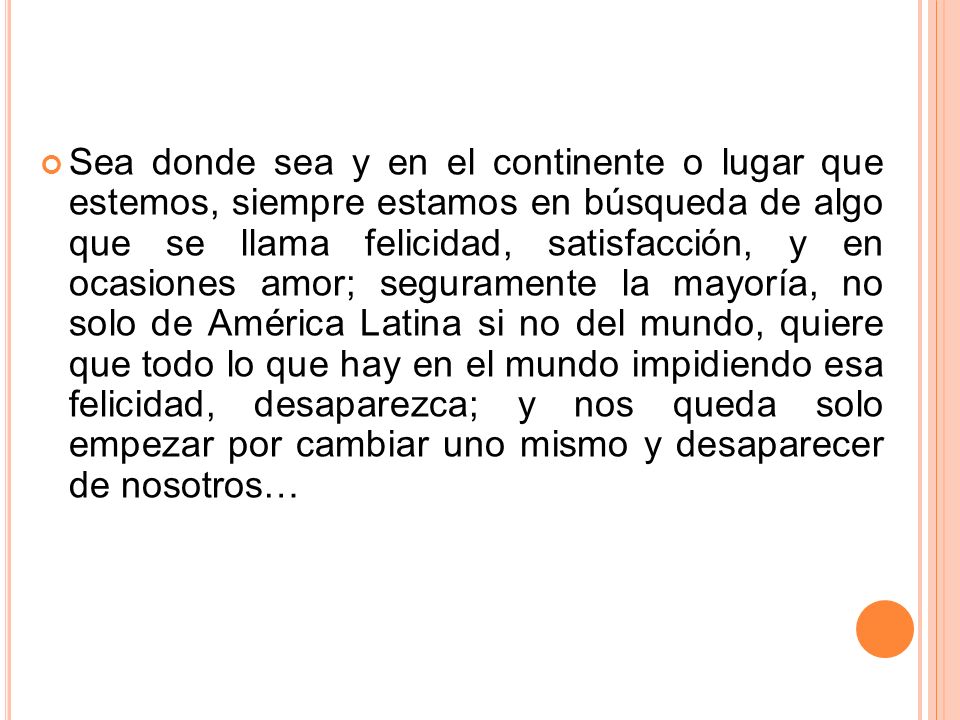 Sea donde sea y en el continente o lugar que estemos, siempre estamos en búsqueda de algo que se llama felicidad, satisfacción, y en ocasiones amor; seguramente la mayoría, no solo de América Latina si no del mundo, quiere que todo lo que hay en el mundo impidiendo esa felicidad, desaparezca; y nos queda solo empezar por cambiar uno mismo y desaparecer de nosotros…