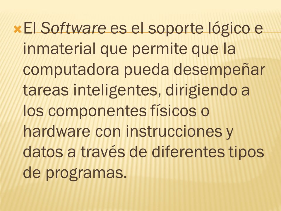 El Software es el soporte lógico e inmaterial que permite que la computadora pueda desempeñar tareas inteligentes, dirigiendo a los componentes físicos o hardware con instrucciones y datos a través de diferentes tipos de programas.