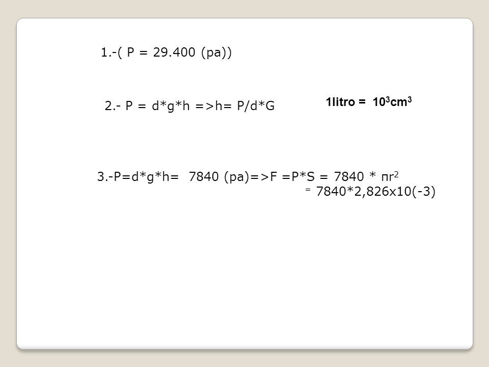 1.-( P = (pa)) 1litro = 103cm P = d*g*h =>h= P/d*G. 3.-P=d*g*h= 7840 (pa)=>F =P*S = 7840 * πr2.