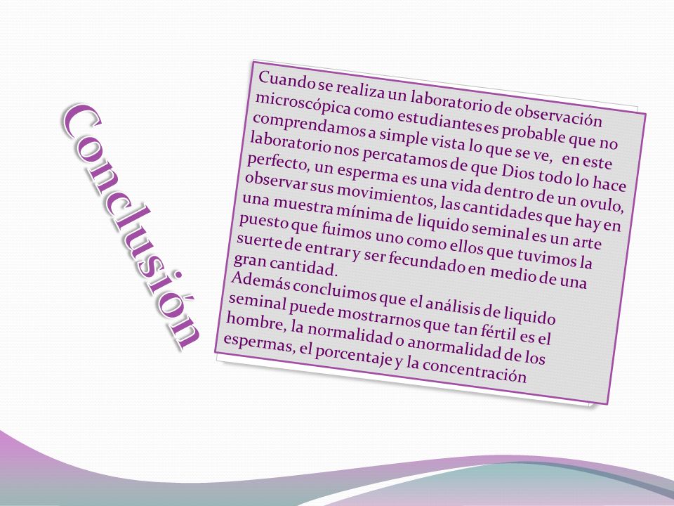 Cuando se realiza un laboratorio de observación microscópica como estudiantes es probable que no comprendamos a simple vista lo que se ve, en este laboratorio nos percatamos de que Dios todo lo hace perfecto, un esperma es una vida dentro de un ovulo, observar sus movimientos, las cantidades que hay en una muestra mínima de liquido seminal es un arte puesto que fuimos uno como ellos que tuvimos la suerte de entrar y ser fecundado en medio de una gran cantidad.