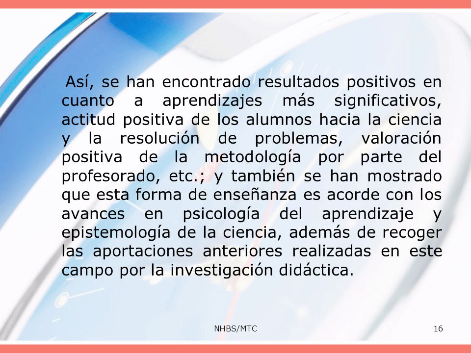 Así, se han encontrado resultados positivos en cuanto a aprendizajes más significativos, actitud positiva de los alumnos hacia la ciencia y la resolución de problemas, valoración positiva de la metodología por parte del profesorado, etc.; y también se han mostrado que esta forma de enseñanza es acorde con los avances en psicología del aprendizaje y epistemología de la ciencia, además de recoger las aportaciones anteriores realizadas en este campo por la investigación didáctica.