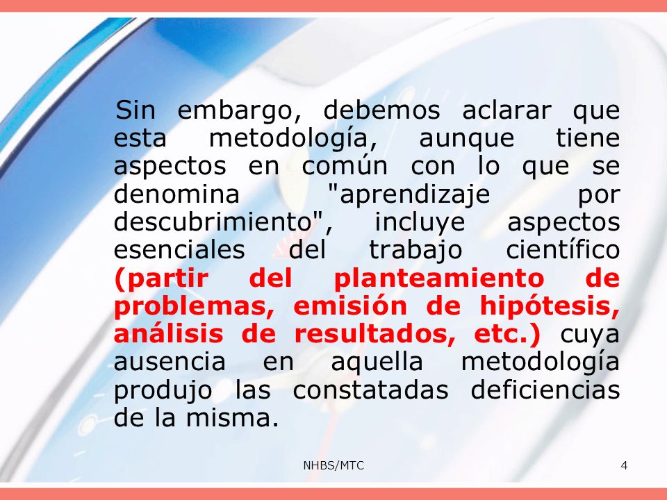 Sin embargo, debemos aclarar que esta metodología, aunque tiene aspectos en común con lo que se denomina aprendizaje por descubrimiento , incluye aspectos esenciales del trabajo científico (partir del planteamiento de problemas, emisión de hipótesis, análisis de resultados, etc.) cuya ausencia en aquella metodología produjo las constatadas deficiencias de la misma.