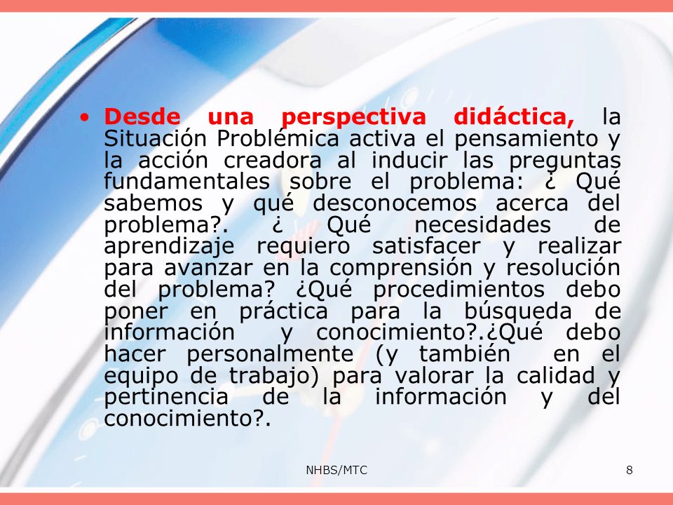 Desde una perspectiva didáctica, la Situación Problémica activa el pensamiento y la acción creadora al inducir las preguntas fundamentales sobre el problema: ¿ Qué sabemos y qué desconocemos acerca del problema . ¿ Qué necesidades de aprendizaje requiero satisfacer y realizar para avanzar en la comprensión y resolución del problema ¿Qué procedimientos debo poner en práctica para la búsqueda de información y conocimiento .¿Qué debo hacer personalmente (y también en el equipo de trabajo) para valorar la calidad y pertinencia de la información y del conocimiento .