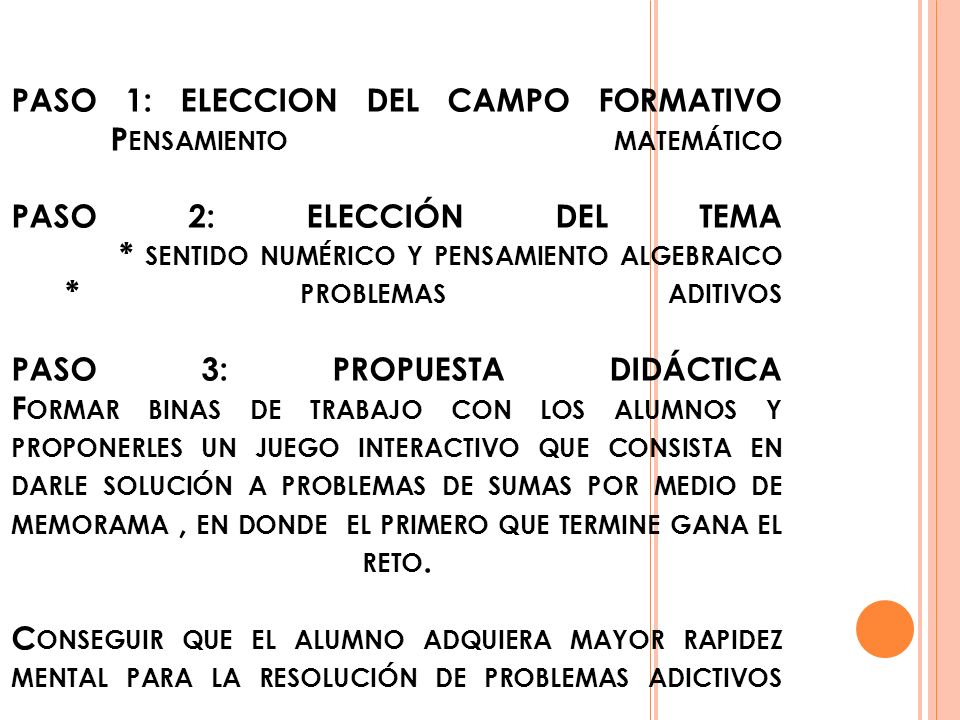 PASO 1: ELECCION DEL CAMPO FORMATIVO Pensamiento matemático PASO 2: ELECCIÓN DEL TEMA * sentido numérico y pensamiento algebraico * problemas aditivos PASO 3: PROPUESTA DIDÁCTICA Formar binas de trabajo con los alumnos y proponerles un juego interactivo que consista en darle solución a problemas de sumas por medio de memorama , en donde el primero que termine gana el reto.