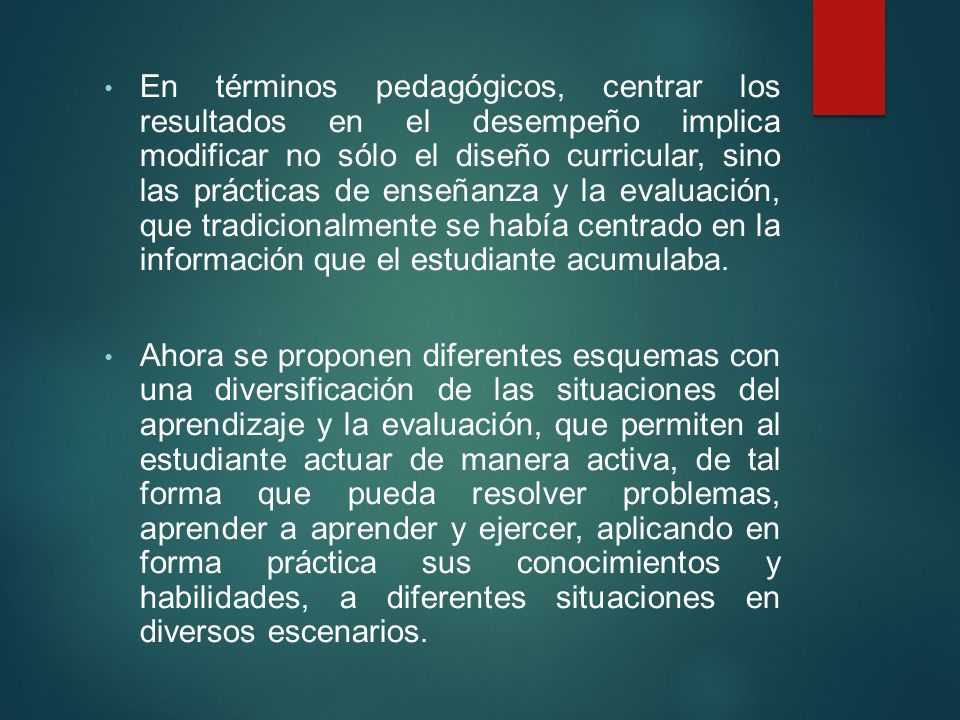 En términos pedagógicos, centrar los resultados en el desempeño implica modificar no sólo el diseño curricular, sino las prácticas de enseñanza y la evaluación, que tradicionalmente se había centrado en la información que el estudiante acumulaba.