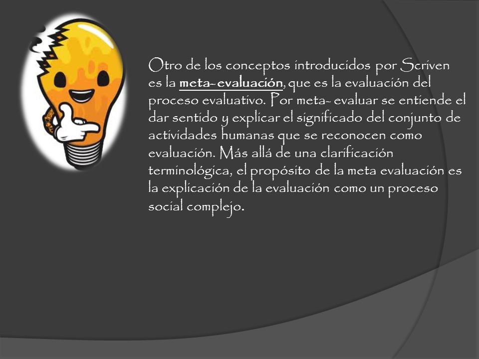 Otro de los conceptos introducidos por Scriven es la meta- evaluación, que es la evaluación del proceso evaluativo. Por meta- evaluar se entiende el dar sentido y explicar el significado del conjunto de actividades humanas que se reconocen como evaluación. Más allá de una clarificación terminológica, el propósito de la meta evaluación es la explicación de la evaluación como un proceso social complejo.