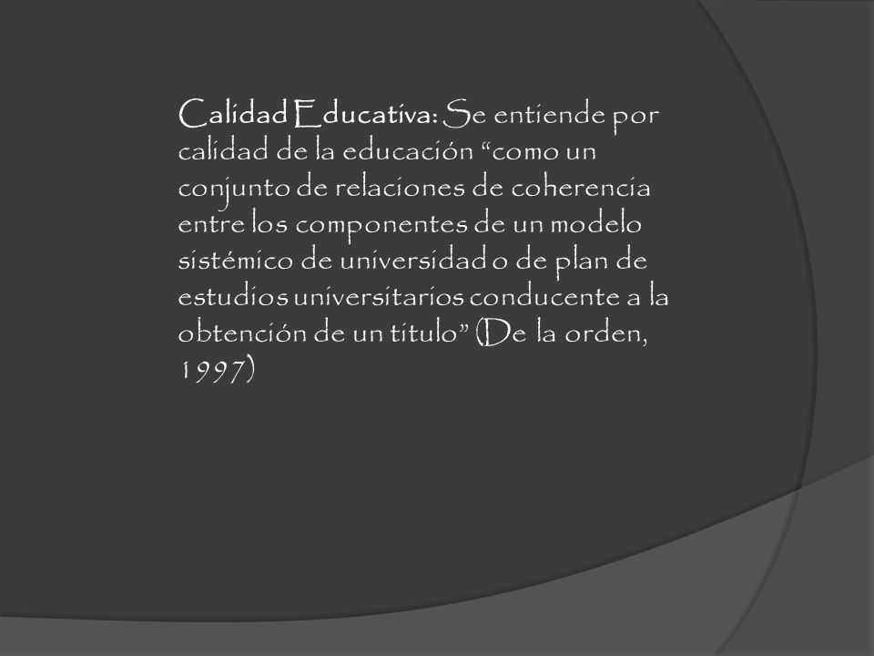 Calidad Educativa: Se entiende por calidad de la educación como un conjunto de relaciones de coherencia entre los componentes de un modelo sistémico de universidad o de plan de estudios universitarios conducente a la obtención de un titulo (De la orden, 1997)