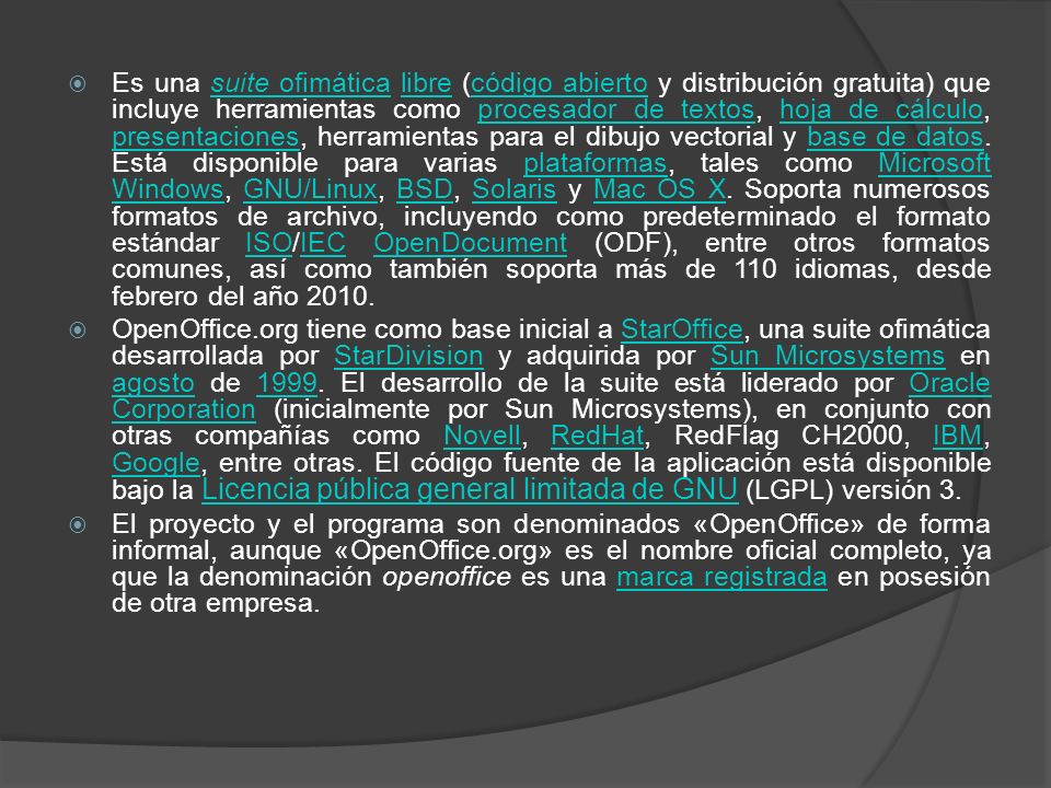 Es una suite ofimática libre (código abierto y distribución gratuita) que incluye herramientas como procesador de textos, hoja de cálculo, presentaciones, herramientas para el dibujo vectorial y base de datos. Está disponible para varias plataformas, tales como Microsoft Windows, GNU/Linux, BSD, Solaris y Mac OS X. Soporta numerosos formatos de archivo, incluyendo como predeterminado el formato estándar ISO/IEC OpenDocument (ODF), entre otros formatos comunes, así como también soporta más de 110 idiomas, desde febrero del año 2010.