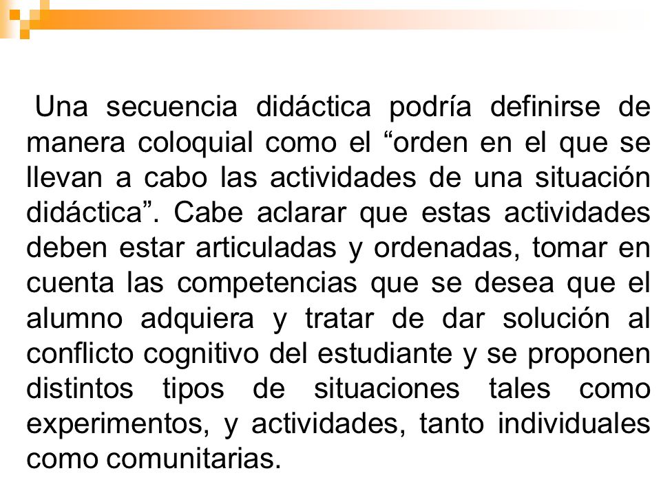 Una secuencia didáctica podría definirse de manera coloquial como el orden en el que se llevan a cabo las actividades de una situación didáctica .
