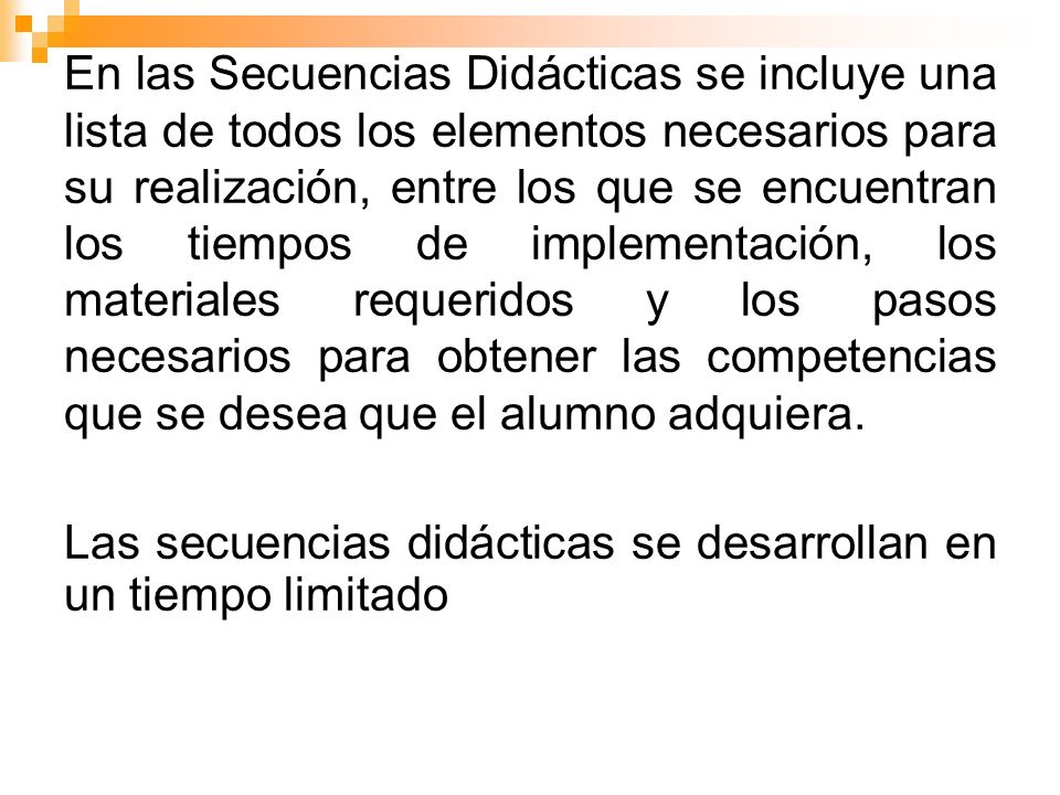 En las Secuencias Didácticas se incluye una lista de todos los elementos necesarios para su realización, entre los que se encuentran los tiempos de implementación, los materiales requeridos y los pasos necesarios para obtener las competencias que se desea que el alumno adquiera.