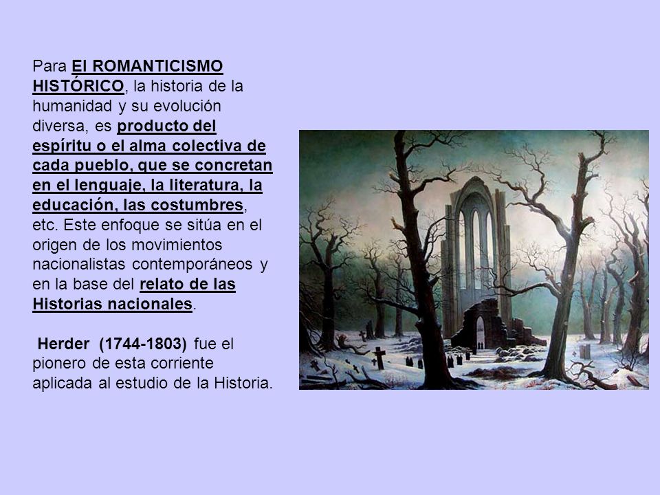 Para El ROMANTICISMO HISTÓRICO, la historia de la humanidad y su evolución diversa, es producto del espíritu o el alma colectiva de cada pueblo, que se concretan en el lenguaje, la literatura, la educación, las costumbres, etc. Este enfoque se sitúa en el origen de los movimientos nacionalistas contemporáneos y en la base del relato de las Historias nacionales.