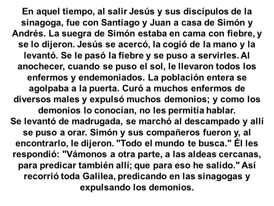 En aquel tiempo, al salir Jesús y sus discípulos de la sinagoga, fue con Santiago y Juan a casa de Simón y Andrés. La suegra de Simón estaba en cama con fiebre, y se lo dijeron. Jesús se acercó, la cogió de la mano y la levantó. Se le pasó la fiebre y se puso a servirles. Al anochecer, cuando se puso el sol, le llevaron todos los enfermos y endemoniados. La población entera se agolpaba a la puerta. Curó a muchos enfermos de diversos males y expulsó muchos demonios; y como los demonios lo conocían, no les permitía hablar.