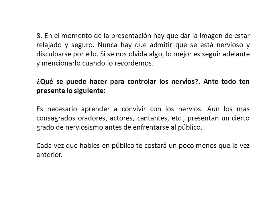8. En el momento de la presentación hay que dar la imagen de estar relajado y seguro. Nunca hay que admitir que se está nervioso y disculparse por ello. Si se nos olvida algo, lo mejor es seguir adelante y mencionarlo cuando lo recordemos.