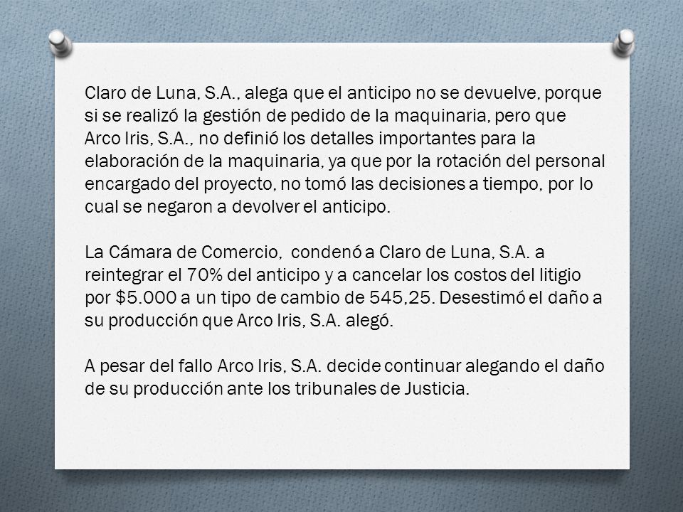 Claro de Luna, S.A., alega que el anticipo no se devuelve, porque si se realizó la gestión de pedido de la maquinaria, pero que Arco Iris, S.A., no definió los detalles importantes para la elaboración de la maquinaria, ya que por la rotación del personal encargado del proyecto, no tomó las decisiones a tiempo, por lo cual se negaron a devolver el anticipo.
