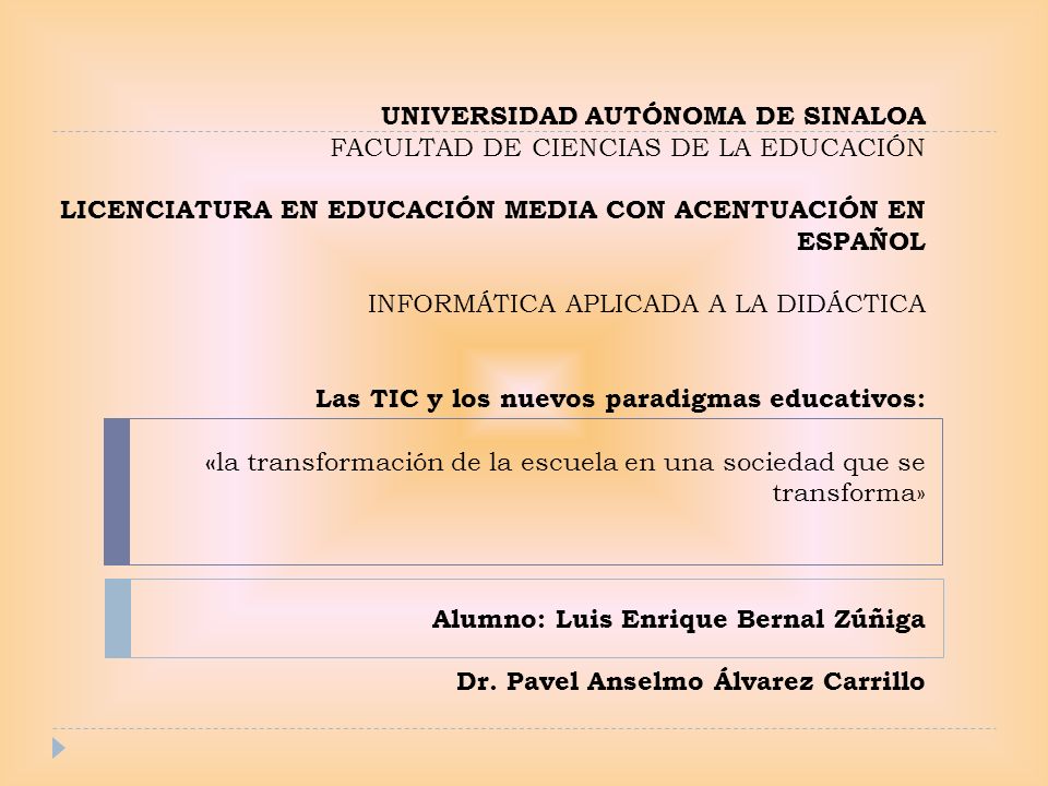 UNIVERSIDAD AUTÓNOMA DE SINALOA FACULTAD DE CIENCIAS DE LA EDUCACIÓN LICENCIATURA EN EDUCACIÓN MEDIA CON ACENTUACIÓN EN ESPAÑOL INFORMÁTICA APLICADA A LA DIDÁCTICA Las TIC y los nuevos paradigmas educativos: «la transformación de la escuela en una sociedad que se transforma» Alumno: Luis Enrique Bernal Zúñiga Dr.
