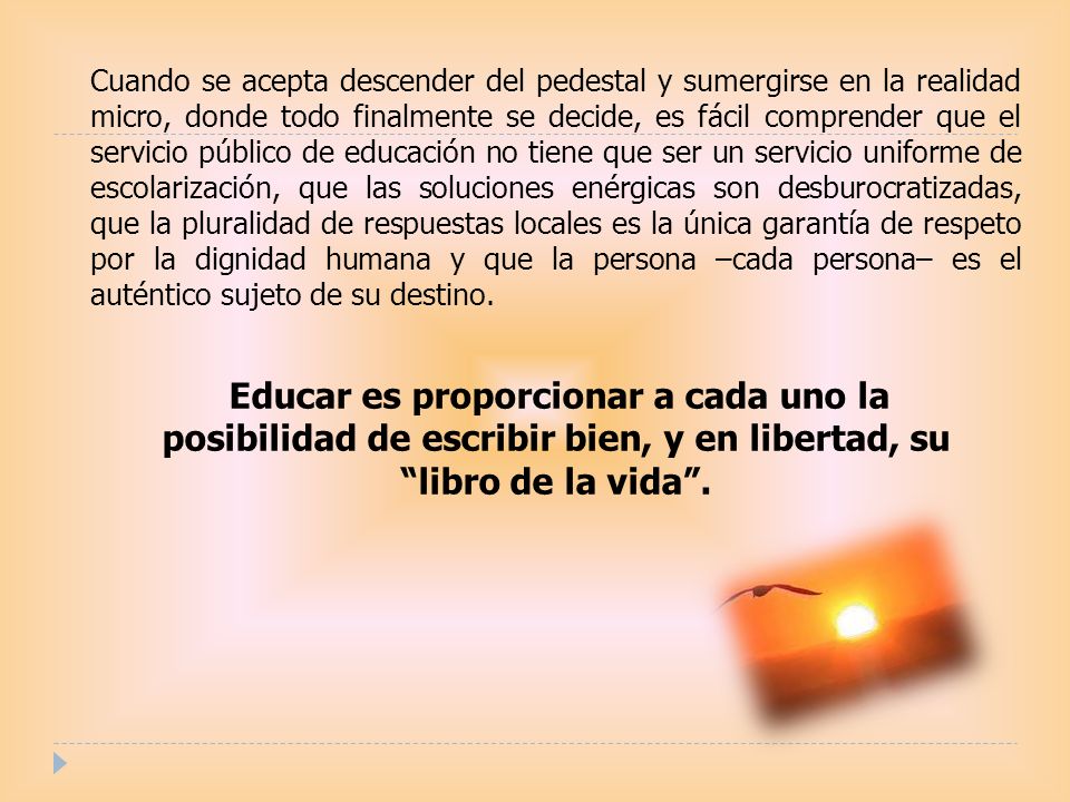 Cuando se acepta descender del pedestal y sumergirse en la realidad micro, donde todo finalmente se decide, es fácil comprender que el servicio público de educación no tiene que ser un servicio uniforme de escolarización, que las soluciones enérgicas son desburocratizadas, que la pluralidad de respuestas locales es la única garantía de respeto por la dignidad humana y que la persona –cada persona– es el auténtico sujeto de su destino.