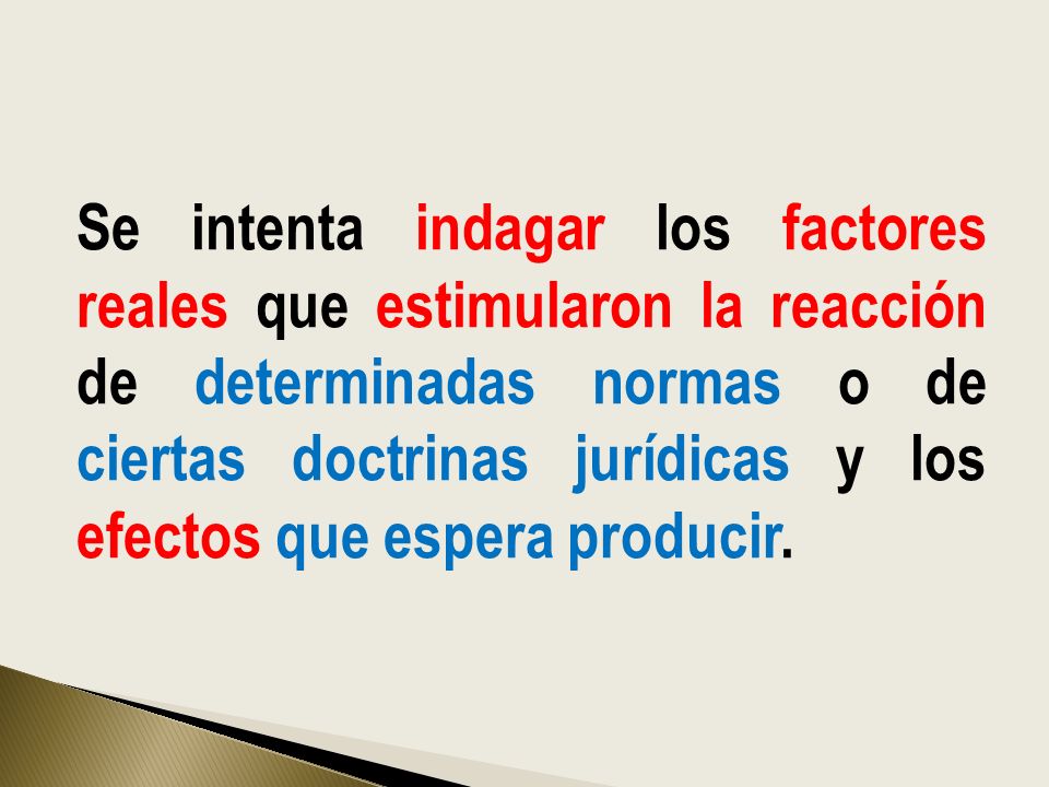 Se intenta indagar los factores reales que estimularon la reacción de determinadas normas o de ciertas doctrinas jurídicas y los efectos que espera producir.