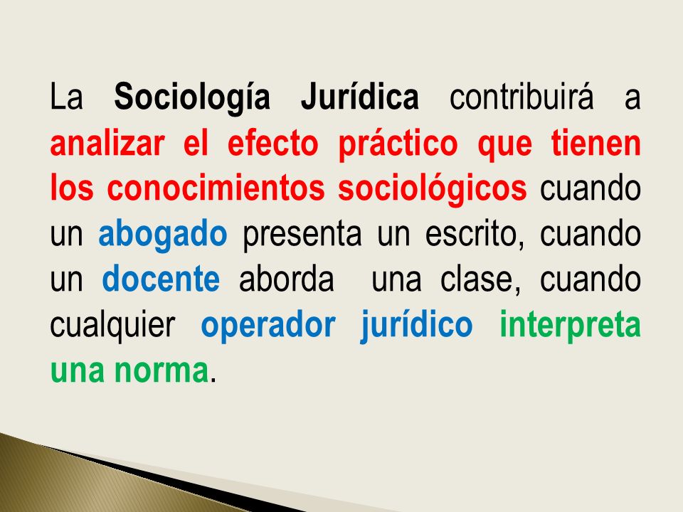 La Sociología Jurídica contribuirá a analizar el efecto práctico que tienen los conocimientos sociológicos cuando un abogado presenta un escrito, cuando un docente aborda una clase, cuando cualquier operador jurídico interpreta una norma.