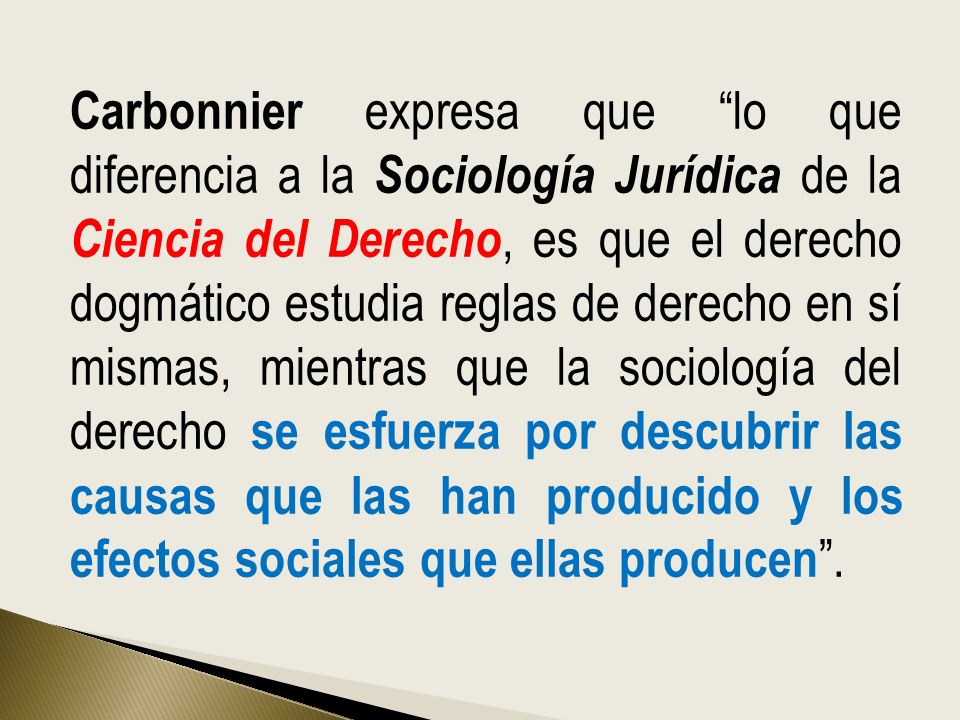 Carbonnier expresa que lo que diferencia a la Sociología Jurídica de la Ciencia del Derecho, es que el derecho dogmático estudia reglas de derecho en sí mismas, mientras que la sociología del derecho se esfuerza por descubrir las causas que las han producido y los efectos sociales que ellas producen .