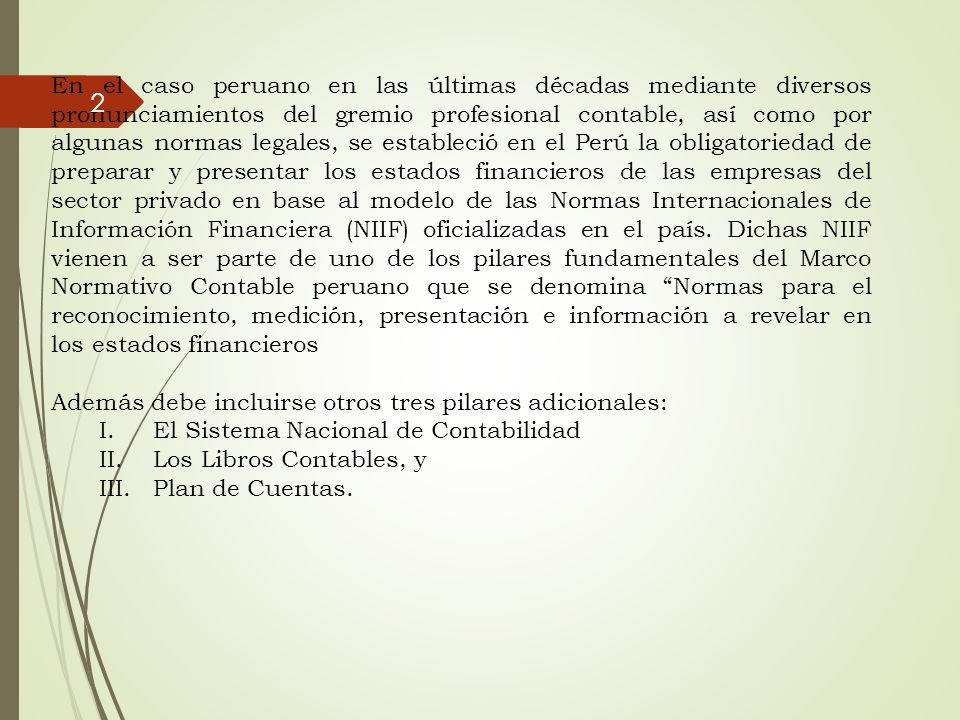 En el caso peruano en las últimas décadas mediante diversos pronunciamientos del gremio profesional contable, así como por algunas normas legales, se estableció en el Perú la obligatoriedad de preparar y presentar los estados financieros de las empresas del sector privado en base al modelo de las Normas Internacionales de Información Financiera (NIIF) oficializadas en el país. Dichas NIIF vienen a ser parte de uno de los pilares fundamentales del Marco Normativo Contable peruano que se denomina Normas para el reconocimiento, medición, presentación e información a revelar en los estados financieros