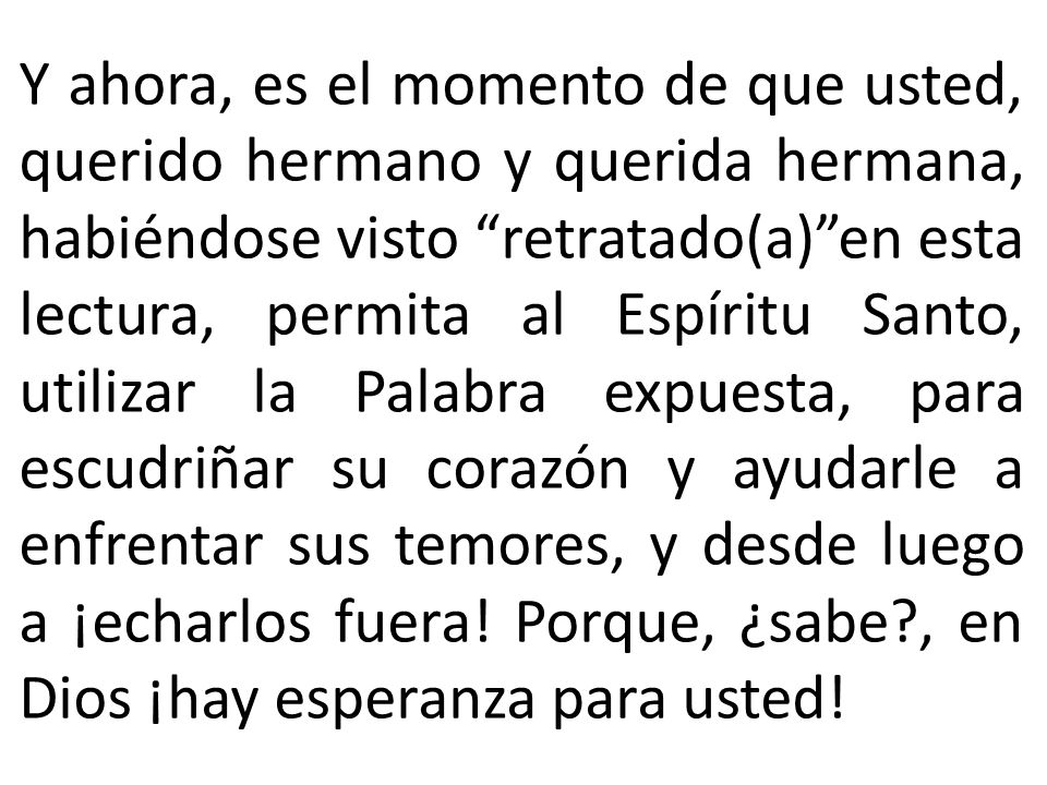 Y ahora, es el momento de que usted, querido hermano y querida hermana, habiéndose visto retratado(a) en esta lectura, permita al Espíritu Santo, utilizar la Palabra expuesta, para escudriñar su corazón y ayudarle a enfrentar sus temores, y desde luego a ¡echarlos fuera.
