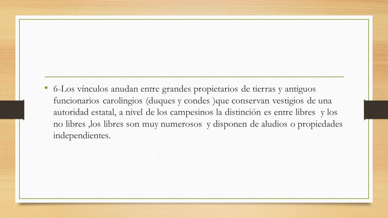 6-Los vínculos anudan entre grandes propietarios de tierras y antiguos funcionarios carolingios (duques y condes )que conservan vestigios de una autoridad estatal, a nivel de los campesinos la distinción es entre libres y los no libres ,los libres son muy numerosos y disponen de aludios o propiedades independientes.