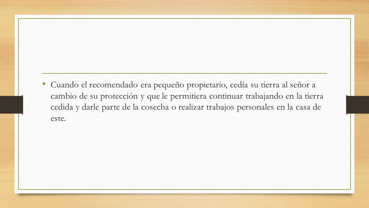 Cuando el recomendado era pequeño propietario, cedía su tierra al señor a cambio de su protección y que le permitiera continuar trabajando en la tierra cedida y darle parte de la cosecha o realizar trabajos personales en la casa de este.