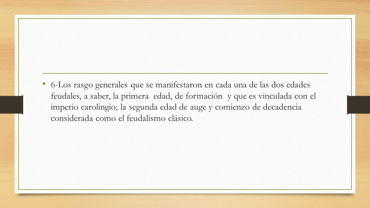 6-Los rasgo generales que se manifestaron en cada una de las dos edades feudales, a saber, la primera edad, de formación y que es vinculada con el imperio carolingio; la segunda edad de auge y comienzo de decadencia considerada como el feudalismo clásico.