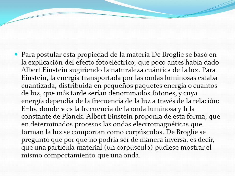 Para postular esta propiedad de la materia De Broglie se basó en la explicación del efecto fotoeléctrico, que poco antes había dado Albert Einstein sugiriendo la naturaleza cuántica de la luz.
