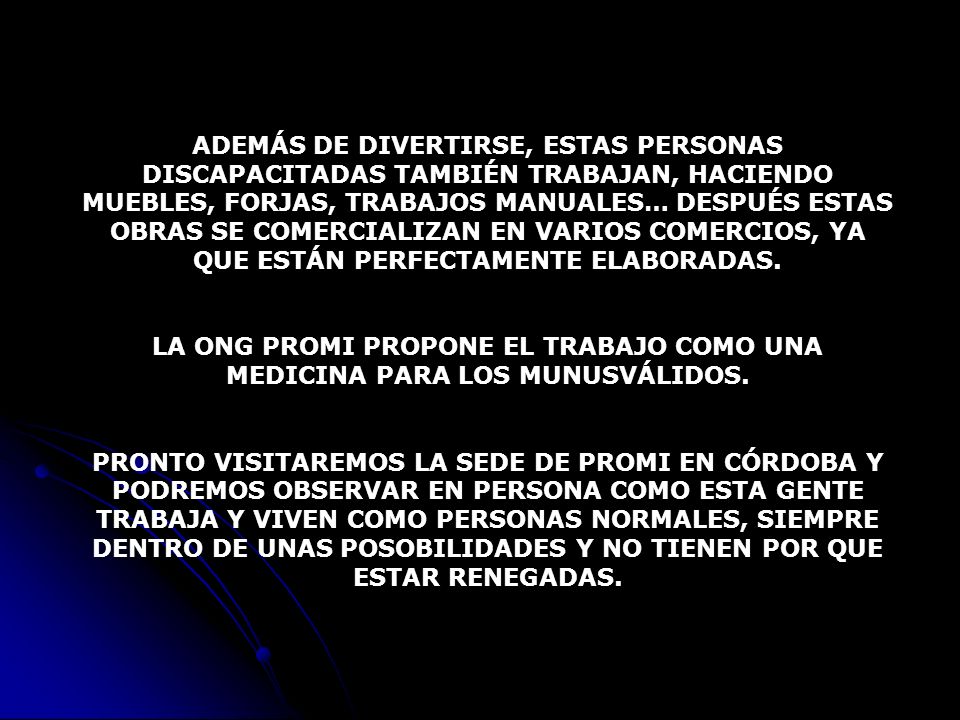 ADEMÁS DE DIVERTIRSE, ESTAS PERSONAS DISCAPACITADAS TAMBIÉN TRABAJAN, HACIENDO MUEBLES, FORJAS, TRABAJOS MANUALES… DESPUÉS ESTAS OBRAS SE COMERCIALIZAN EN VARIOS COMERCIOS, YA QUE ESTÁN PERFECTAMENTE ELABORADAS.