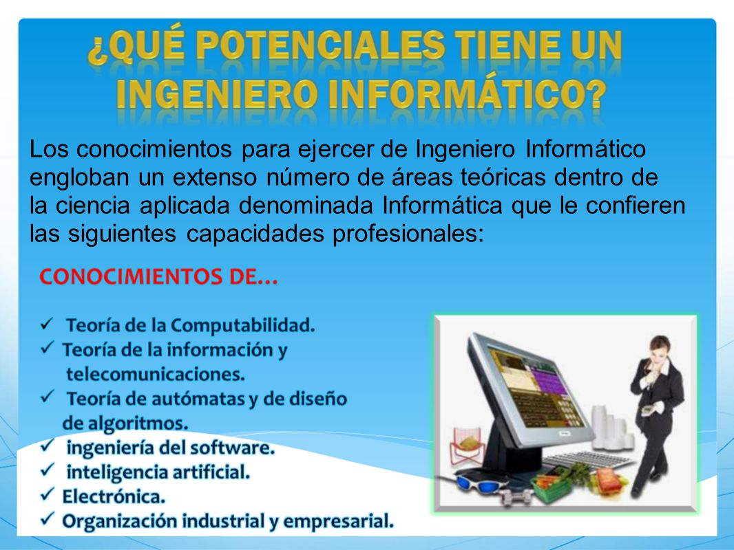 Los conocimientos para ejercer de Ingeniero Informático engloban un extenso número de áreas teóricas dentro de la ciencia aplicada denominada Informática que le confieren las siguientes capacidades profesionales: