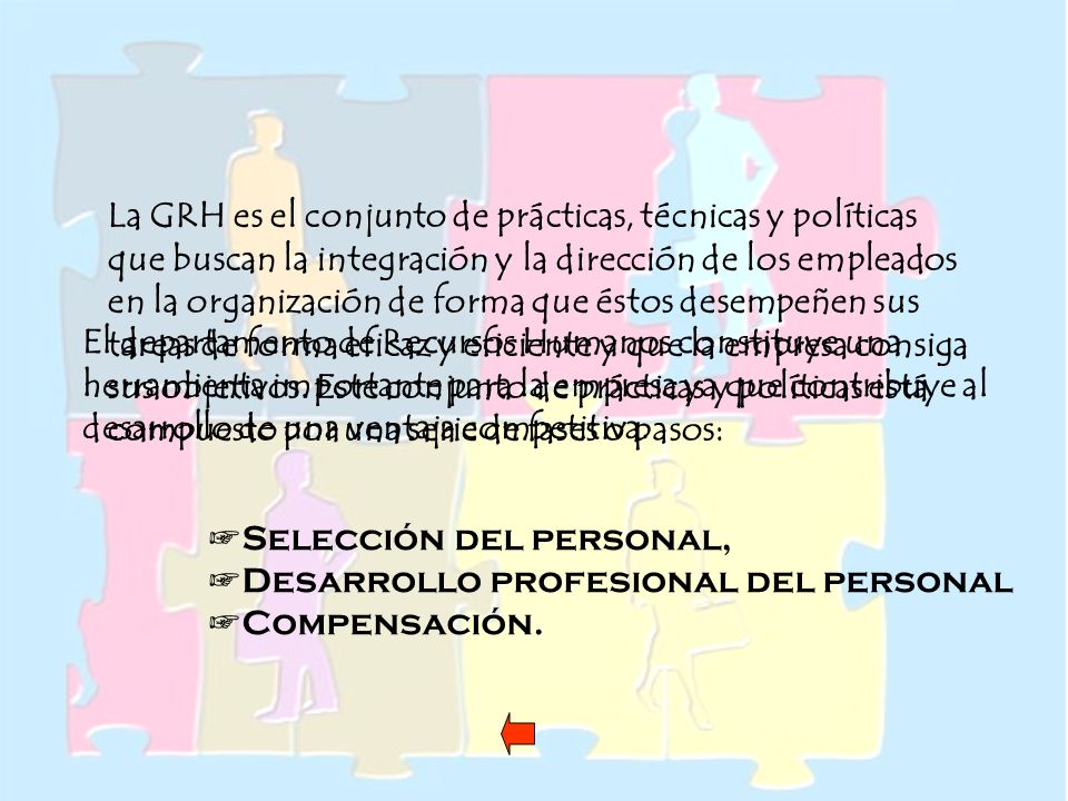 La GRH es el conjunto de prácticas, técnicas y políticas que buscan la integración y la dirección de los empleados en la organización de forma que éstos desempeñen sus tareas de forma eficaz y eficiente y que la empresa consiga sus objetivos. Este conjunto de prácticas y políticas está compuesto por una serie de fases o pasos: