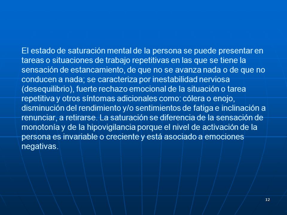El estado de saturación mental de la persona se puede presentar en tareas o situaciones de trabajo repetitivas en las que se tiene la sensación de estancamiento, de que no se avanza nada o de que no conducen a nada; se caracteriza por inestabilidad nerviosa (desequilibrio), fuerte rechazo emocional de la situación o tarea repetitiva y otros síntomas adicionales como: cólera o enojo, disminución del rendimiento y/o sentimientos de fatiga e inclinación a renunciar, a retirarse.