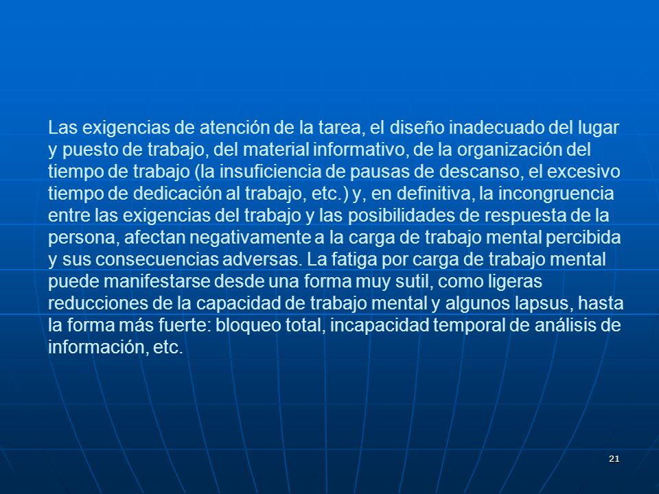 Las exigencias de atención de la tarea, el diseño inadecuado del lugar y puesto de trabajo, del material informativo, de la organización del tiempo de trabajo (la insuficiencia de pausas de descanso, el excesivo tiempo de dedicación al trabajo, etc.) y, en definitiva, la incongruencia entre las exigencias del trabajo y las posibilidades de respuesta de la persona, afectan negativamente a la carga de trabajo mental percibida y sus consecuencias adversas.