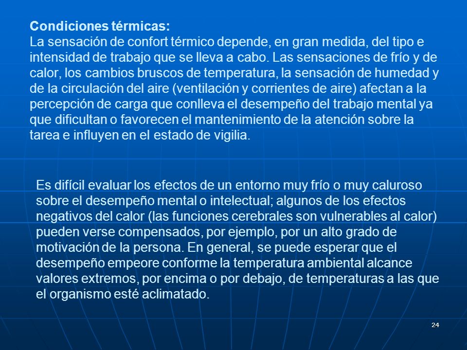 Condiciones térmicas: La sensación de confort térmico depende, en gran medida, del tipo e intensidad de trabajo que se lleva a cabo. Las sensaciones de frío y de calor, los cambios bruscos de temperatura, la sensación de humedad y de la circulación del aire (ventilación y corrientes de aire) afectan a la percepción de carga que conlleva el desempeño del trabajo mental ya que dificultan o favorecen el mantenimiento de la atención sobre la tarea e influyen en el estado de vigilia.