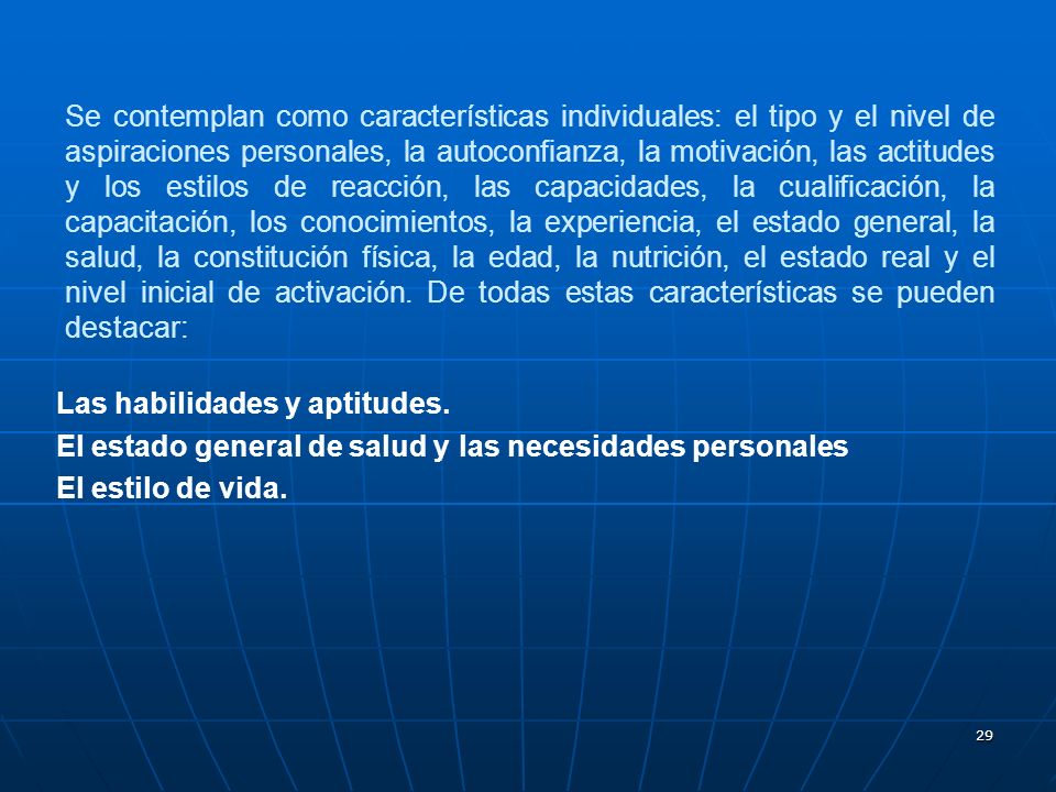Se contemplan como características individuales: el tipo y el nivel de aspiraciones personales, la autoconfianza, la motivación, las actitudes y los estilos de reacción, las capacidades, la cualificación, la capacitación, los conocimientos, la experiencia, el estado general, la salud, la constitución física, la edad, la nutrición, el estado real y el nivel inicial de activación. De todas estas características se pueden destacar: