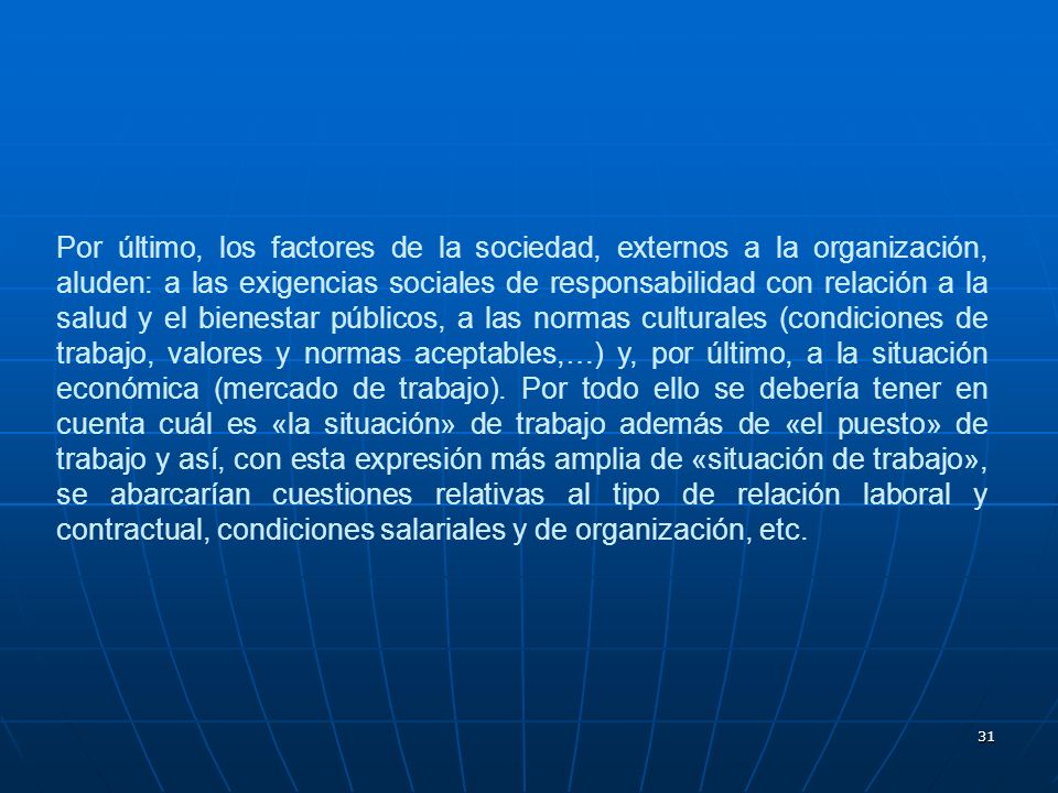 Por último, los factores de la sociedad, externos a la organización, aluden: a las exigencias sociales de responsabilidad con relación a la salud y el bienestar públicos, a las normas culturales (condiciones de trabajo, valores y normas aceptables,…) y, por último, a la situación económica (mercado de trabajo).