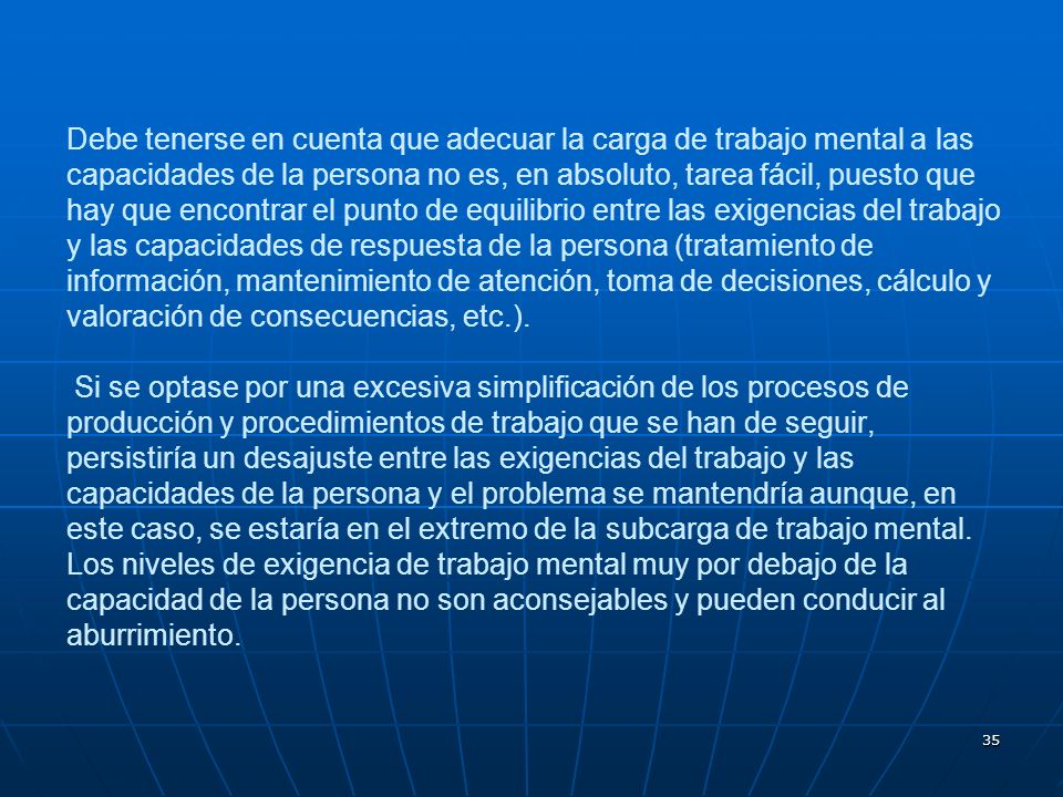 Debe tenerse en cuenta que adecuar la carga de trabajo mental a las capacidades de la persona no es, en absoluto, tarea fácil, puesto que hay que encontrar el punto de equilibrio entre las exigencias del trabajo y las capacidades de respuesta de la persona (tratamiento de información, mantenimiento de atención, toma de decisiones, cálculo y valoración de consecuencias, etc.).