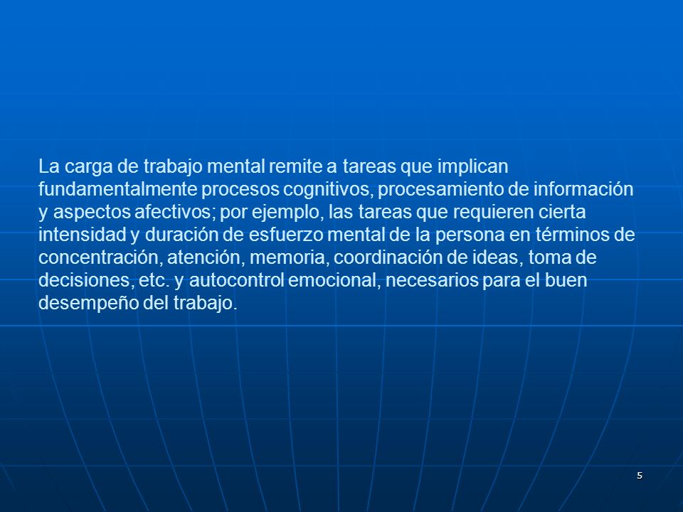 La carga de trabajo mental remite a tareas que implican fundamentalmente procesos cognitivos, procesamiento de información y aspectos afectivos; por ejemplo, las tareas que requieren cierta intensidad y duración de esfuerzo mental de la persona en términos de concentración, atención, memoria, coordinación de ideas, toma de decisiones, etc.