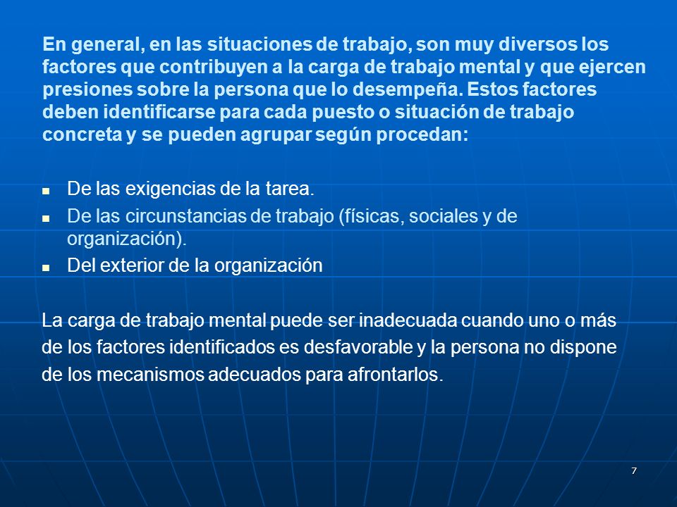 En general, en las situaciones de trabajo, son muy diversos los factores que contribuyen a la carga de trabajo mental y que ejercen presiones sobre la persona que lo desempeña. Estos factores deben identificarse para cada puesto o situación de trabajo concreta y se pueden agrupar según procedan: