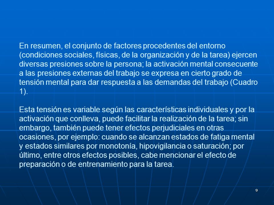 En resumen, el conjunto de factores procedentes del entorno (condiciones sociales, físicas, de la organización y de la tarea) ejercen diversas presiones sobre la persona; la activación mental consecuente a las presiones externas del trabajo se expresa en cierto grado de tensión mental para dar respuesta a las demandas del trabajo (Cuadro 1).
