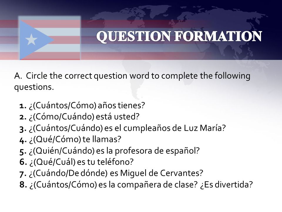 QUESTION FORMATION A. Circle the correct question word to complete the following questions. 1. ¿(Cuántos/Cómo) años tienes
