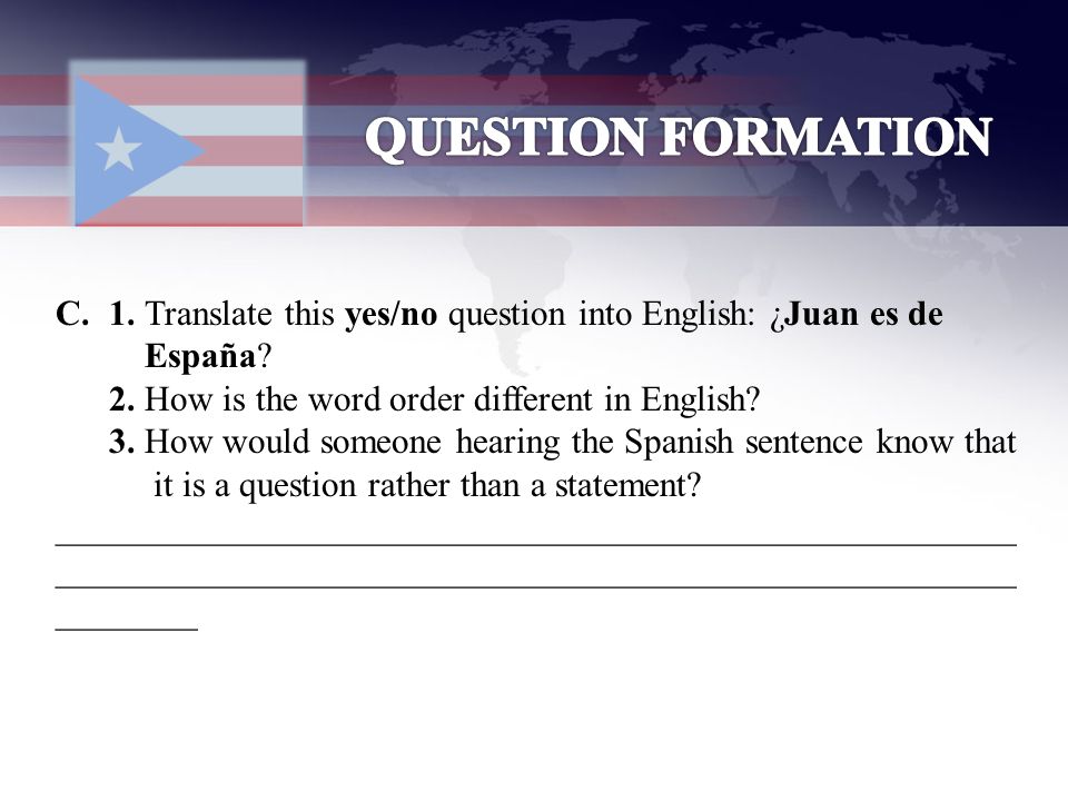 QUESTION FORMATION 1. Translate this yes/no question into English: ¿Juan es de. España 2. How is the word order different in English