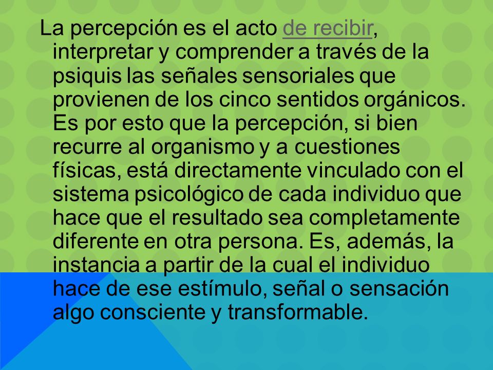 La percepción es el acto de recibir, interpretar y comprender a través de la psiquis las señales sensoriales que provienen de los cinco sentidos orgánicos.